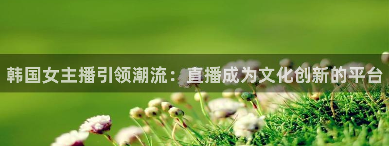 新体球即时比分新球体育：韩国女主播引领潮流：直播成为文化创新的平台
